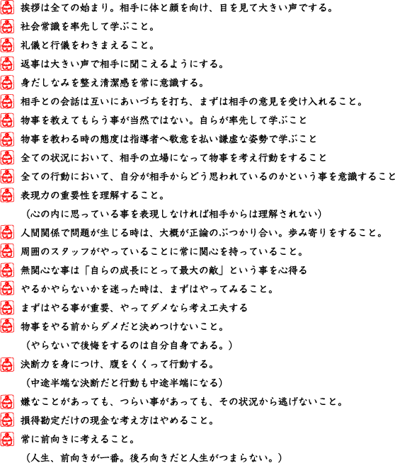 挨拶は全ての始まり。相手に体と顔を向け、目を見て大きい声でする。,社会常識を率先して学ぶこと。,礼儀と行儀をわきまえること。,返事は大きい声で相手に聞こえるようにする。,身だしなみを整え清潔感を常に意識する。,相手との会話は互いにあいづちを打ち、まずは相手の意見を受け入れること。,物事を教えてもらう事が当然ではない。自らが率先して学ぶこと,物事を教わる時の態度は指導者へ敬意を払い謙虚な姿勢で学ぶこと,全ての状況において、相手の立場になって物事を考え行動をすること,全ての行動において、自分が相手からどう思われているのかという事を意識すること,表現力の重要性を理解すること。,（心の内に思っている事を表現しなければ相手からは理解されない）,人間関係で問題が生じる時は、大概が正論のぶつかり合い。歩み寄りをすること。,周囲のスタッフがやっていることに常に関心を持っていること。,無関心な事は「自らの成長にとって最大の敵」という事を心得る,やるかやらないかを迷った時は、まずはやってみること。,まずはやる事が重要、やってダメなら考え工夫する,物事をやる前からダメだと決めつけないこと。,（やらないで後悔をするのは自分自身である。）,決断力を身につけ、腹をくくって行動する。,（中途半端な決断だと行動も中途半端になる）,嫌なことがあっても、つらい事があっても、その状況から逃げないこと。,損得勘定だけの現金な考え方はやめること。,常に前向きに考えること。,（人生、前向きが一番。後ろ向きだと人生がつまらない。）